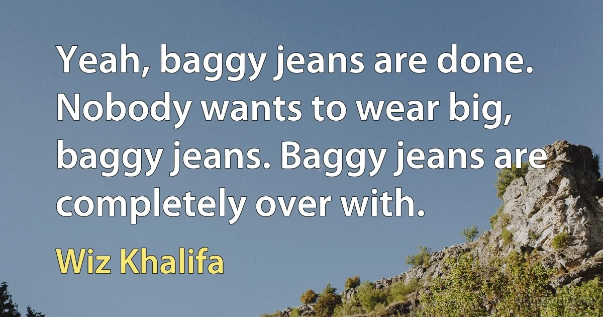 Yeah, baggy jeans are done. Nobody wants to wear big, baggy jeans. Baggy jeans are completely over with. (Wiz Khalifa)