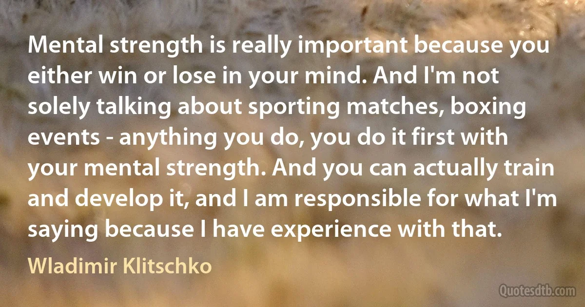 Mental strength is really important because you either win or lose in your mind. And I'm not solely talking about sporting matches, boxing events - anything you do, you do it first with your mental strength. And you can actually train and develop it, and I am responsible for what I'm saying because I have experience with that. (Wladimir Klitschko)