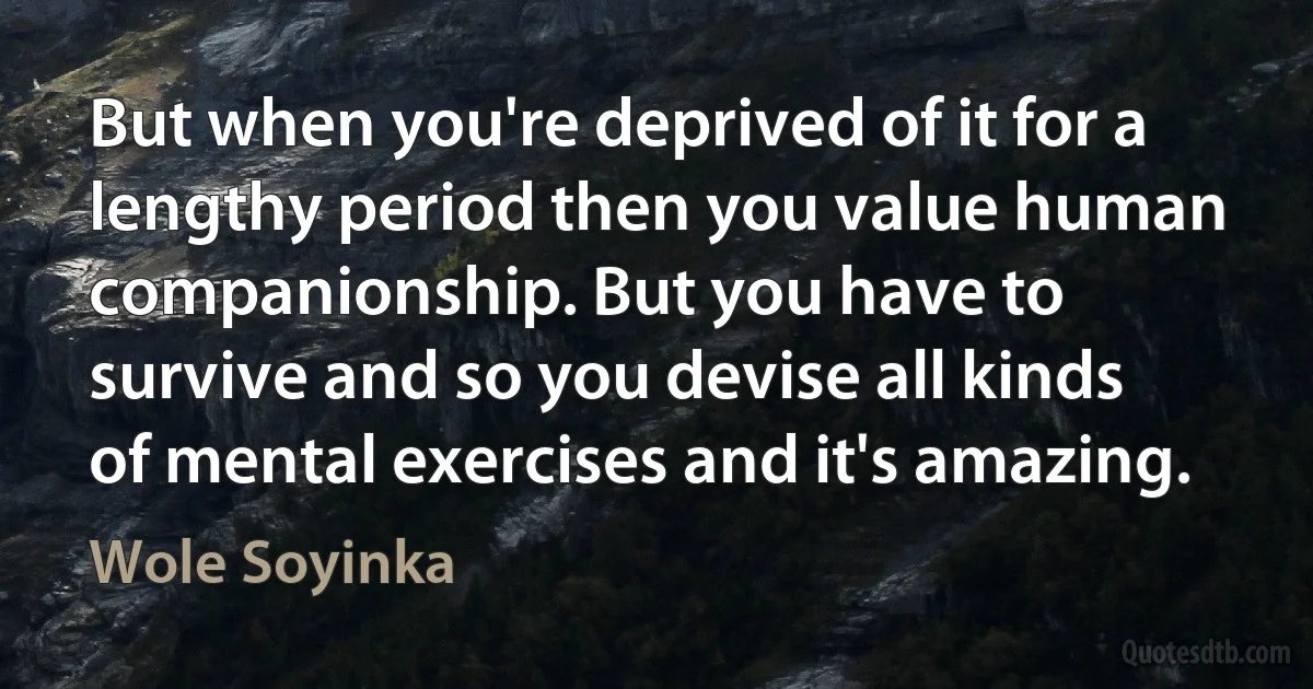 But when you're deprived of it for a lengthy period then you value human companionship. But you have to survive and so you devise all kinds of mental exercises and it's amazing. (Wole Soyinka)