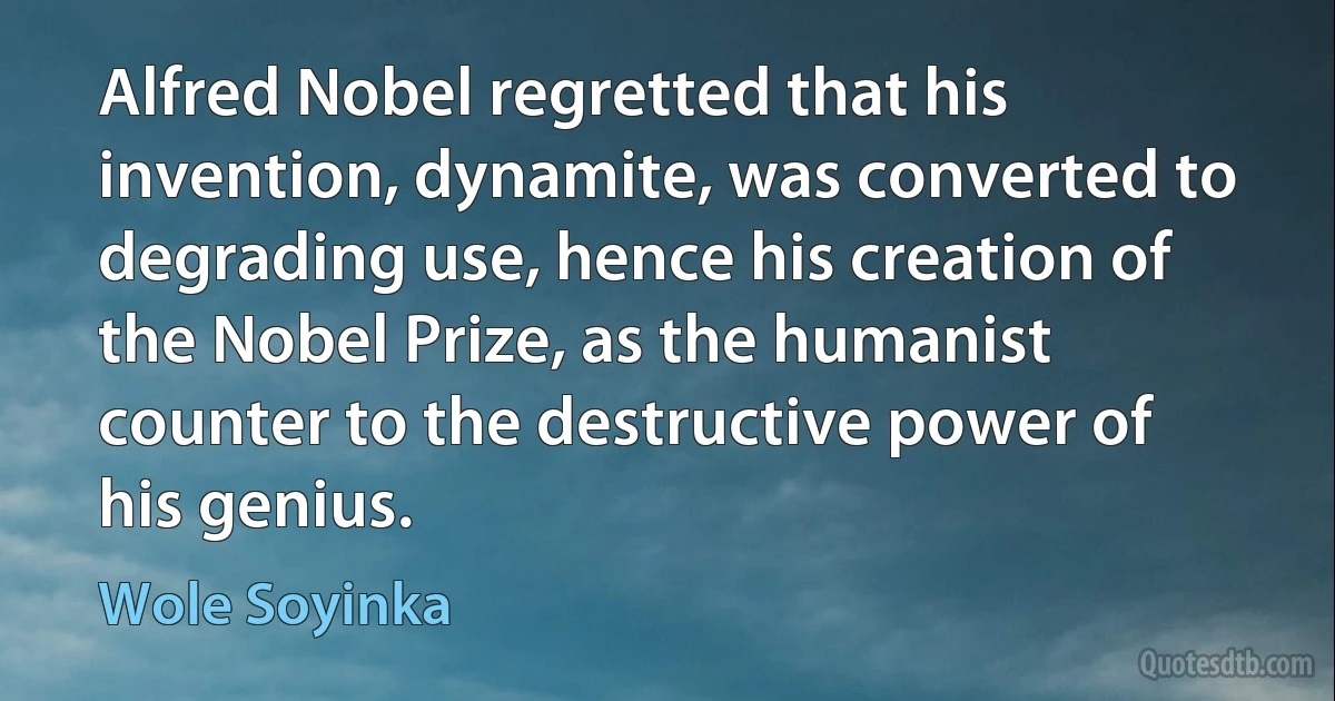 Alfred Nobel regretted that his invention, dynamite, was converted to degrading use, hence his creation of the Nobel Prize, as the humanist counter to the destructive power of his genius. (Wole Soyinka)