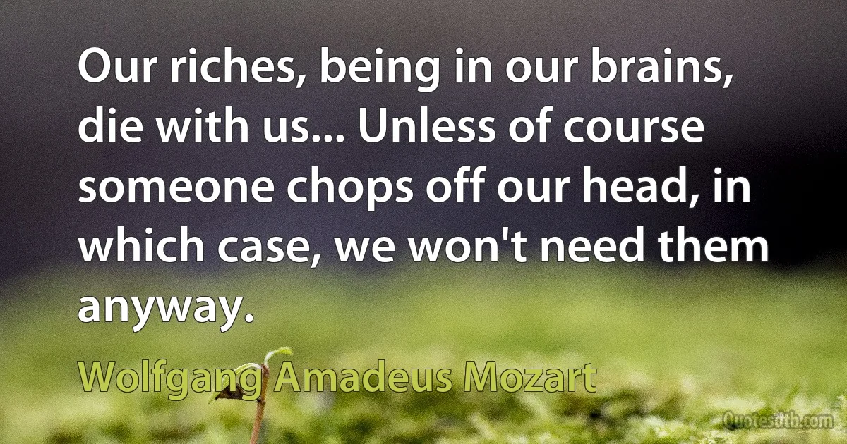 Our riches, being in our brains, die with us... Unless of course someone chops off our head, in which case, we won't need them anyway. (Wolfgang Amadeus Mozart)