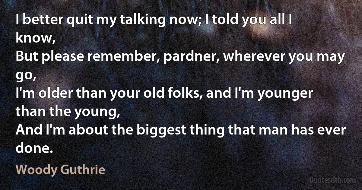 I better quit my talking now; I told you all I know,
But please remember, pardner, wherever you may go,
I'm older than your old folks, and I'm younger than the young,
And I'm about the biggest thing that man has ever done. (Woody Guthrie)