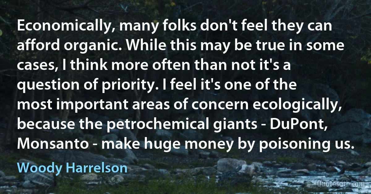 Economically, many folks don't feel they can afford organic. While this may be true in some cases, I think more often than not it's a question of priority. I feel it's one of the most important areas of concern ecologically, because the petrochemical giants - DuPont, Monsanto - make huge money by poisoning us. (Woody Harrelson)