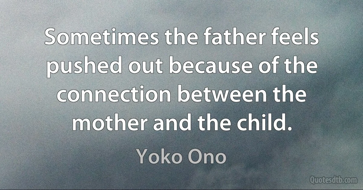 Sometimes the father feels pushed out because of the connection between the mother and the child. (Yoko Ono)