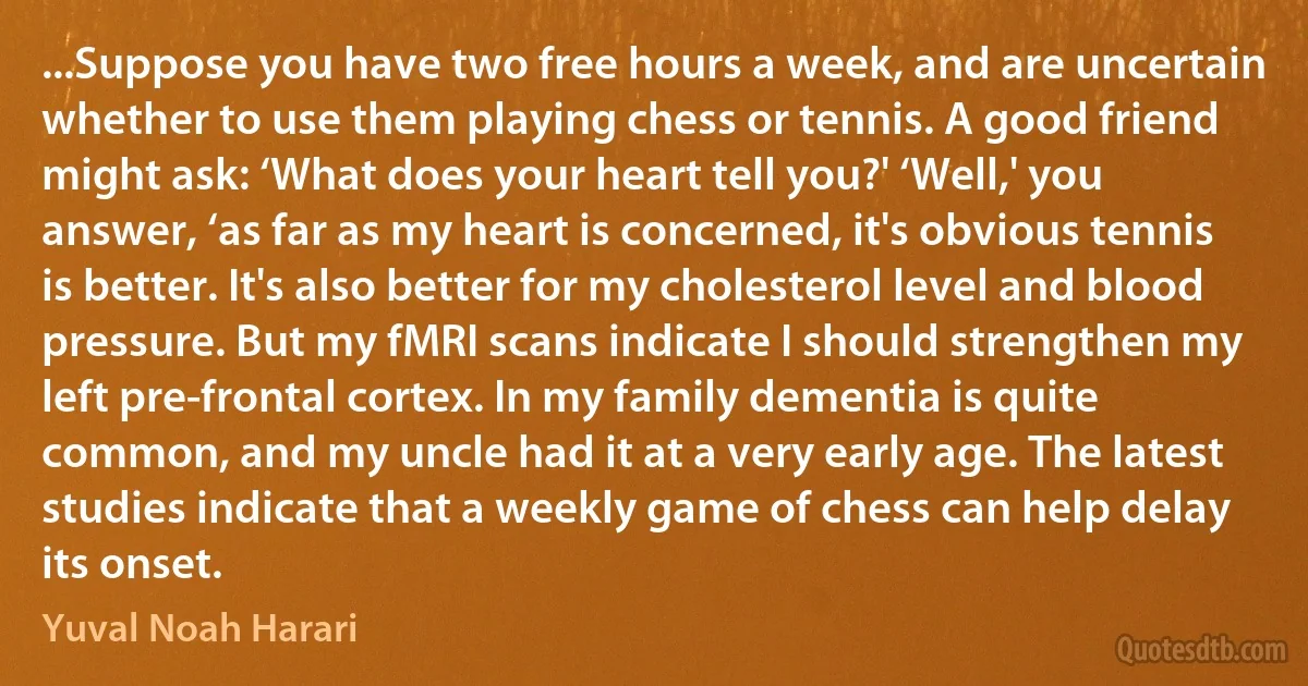 ...Suppose you have two free hours a week, and are uncertain whether to use them playing chess or tennis. A good friend might ask: ‘What does your heart tell you?' ‘Well,' you answer, ‘as far as my heart is concerned, it's obvious tennis is better. It's also better for my cholesterol level and blood pressure. But my fMRI scans indicate I should strengthen my left pre-frontal cortex. In my family dementia is quite common, and my uncle had it at a very early age. The latest studies indicate that a weekly game of chess can help delay its onset. (Yuval Noah Harari)