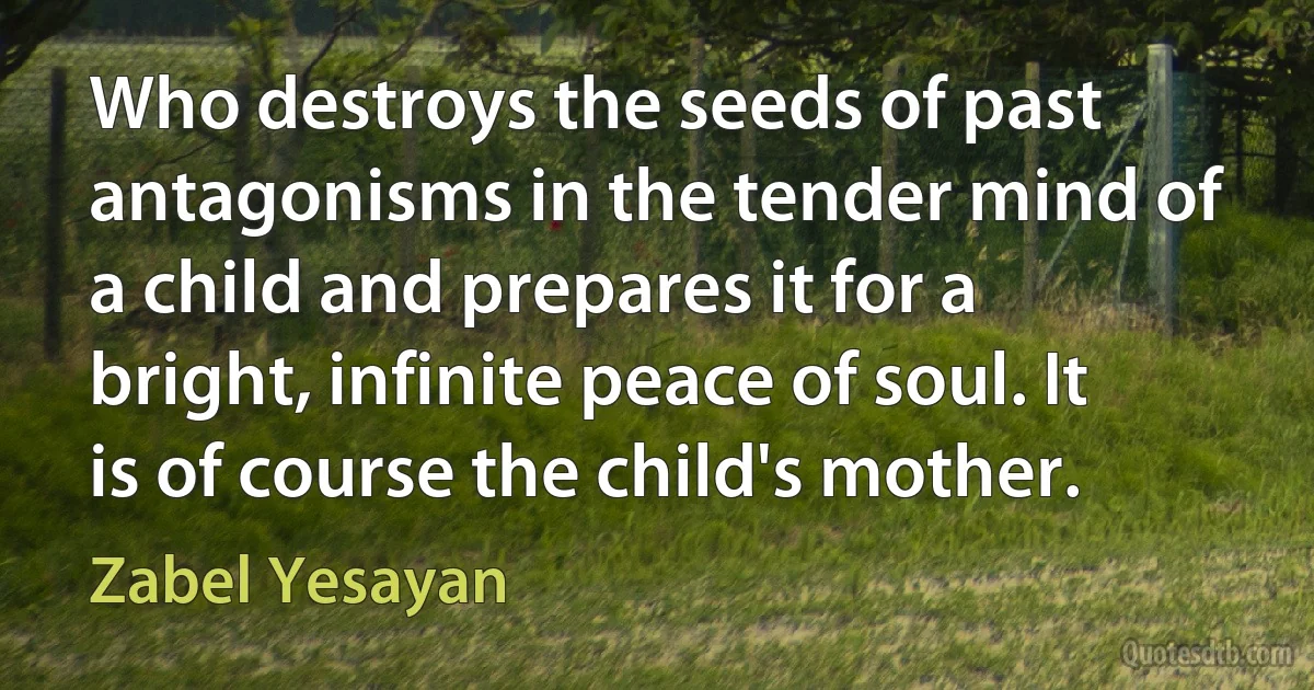 Who destroys the seeds of past antagonisms in the tender mind of a child and prepares it for a bright, infinite peace of soul. It is of course the child's mother. (Zabel Yesayan)