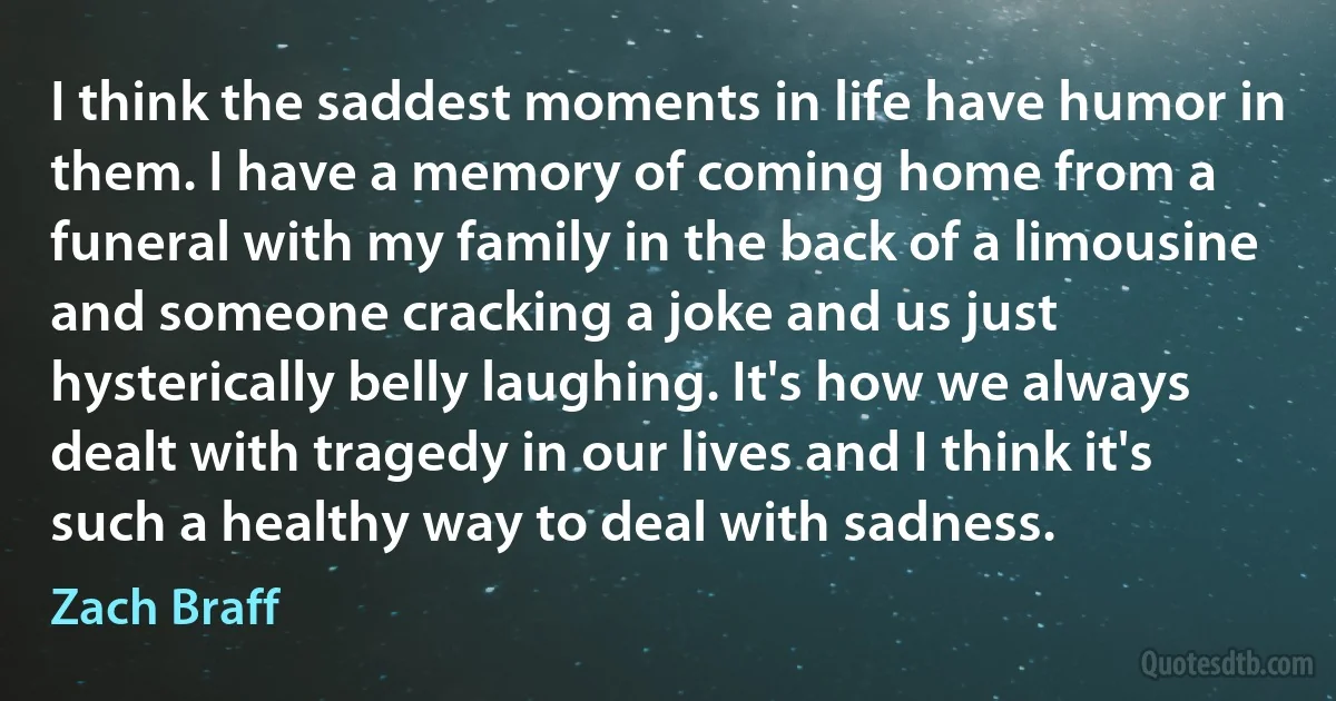 I think the saddest moments in life have humor in them. I have a memory of coming home from a funeral with my family in the back of a limousine and someone cracking a joke and us just hysterically belly laughing. It's how we always dealt with tragedy in our lives and I think it's such a healthy way to deal with sadness. (Zach Braff)