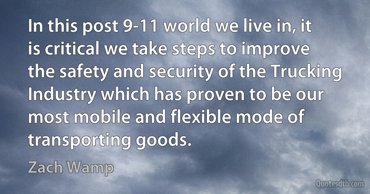 In this post 9-11 world we live in, it is critical we take steps to improve the safety and security of the Trucking Industry which has proven to be our most mobile and flexible mode of transporting goods. (Zach Wamp)