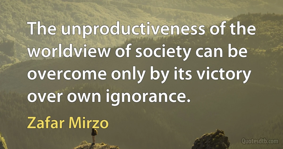 The unproductiveness of the worldview of society can be overcome only by its victory over own ignorance. (Zafar Mirzo)