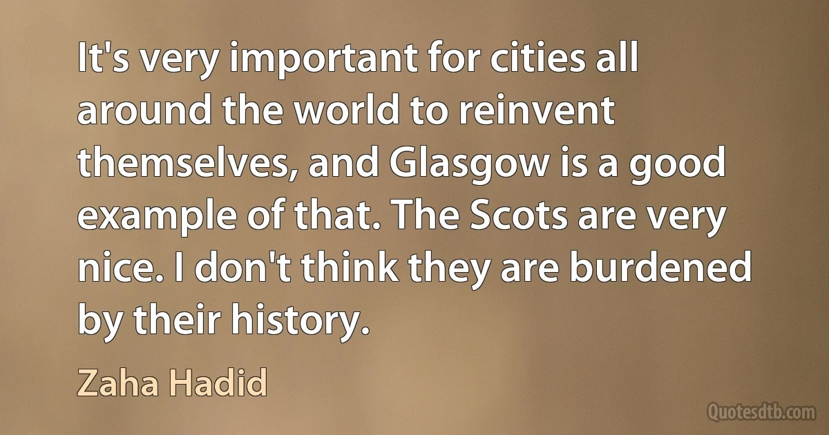 It's very important for cities all around the world to reinvent themselves, and Glasgow is a good example of that. The Scots are very nice. I don't think they are burdened by their history. (Zaha Hadid)