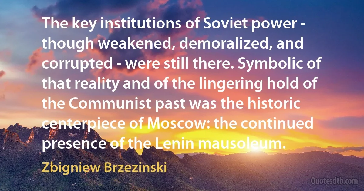 The key institutions of Soviet power - though weakened, demoralized, and corrupted - were still there. Symbolic of that reality and of the lingering hold of the Communist past was the historic centerpiece of Moscow: the continued presence of the Lenin mausoleum. (Zbigniew Brzezinski)