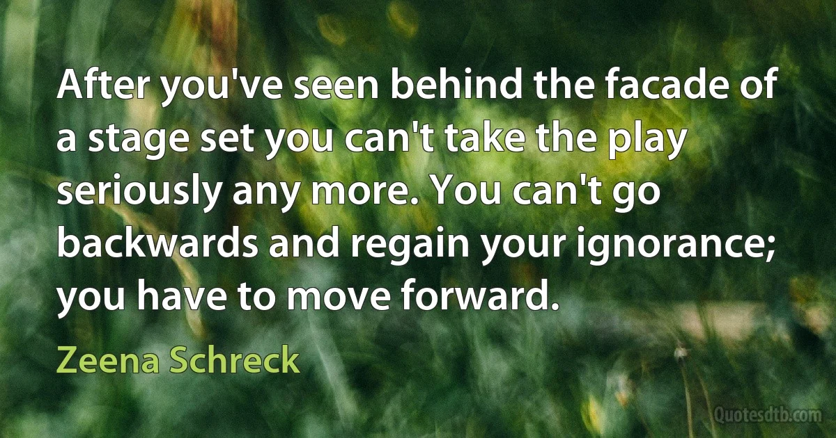 After you've seen behind the facade of a stage set you can't take the play seriously any more. You can't go backwards and regain your ignorance; you have to move forward. (Zeena Schreck)