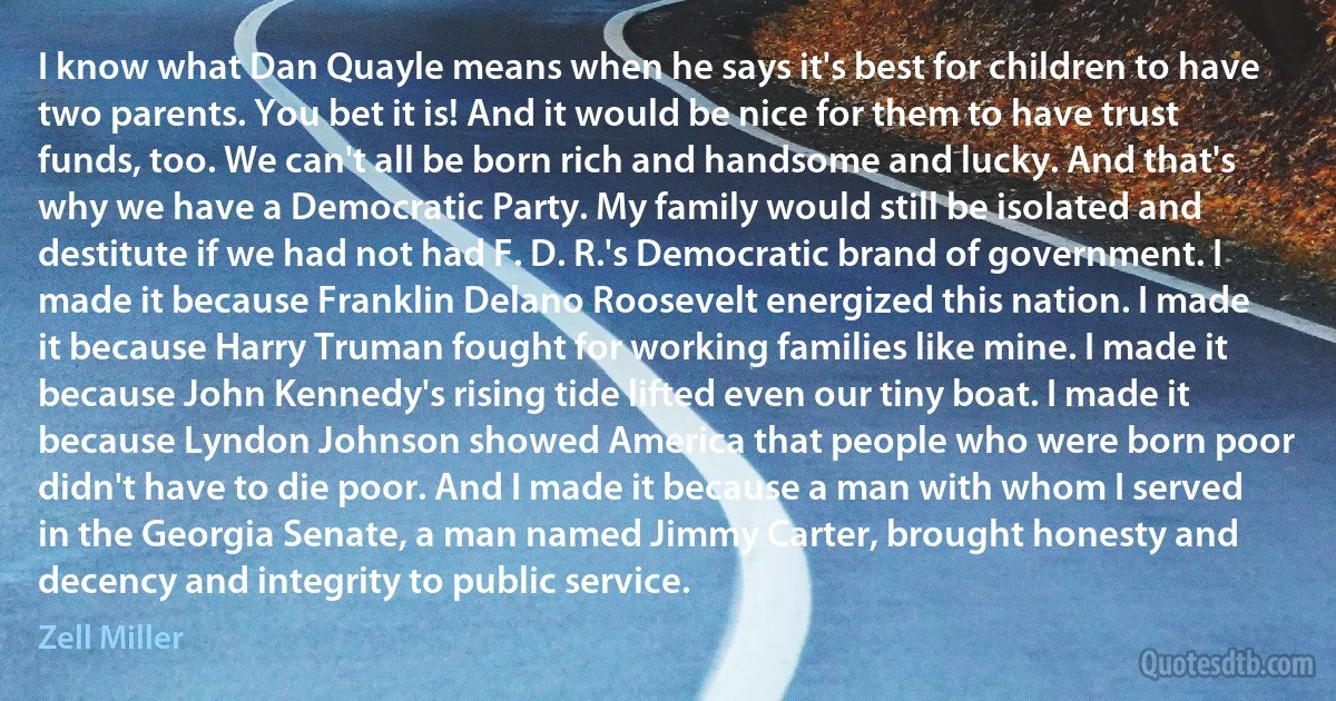 I know what Dan Quayle means when he says it's best for children to have two parents. You bet it is! And it would be nice for them to have trust funds, too. We can't all be born rich and handsome and lucky. And that's why we have a Democratic Party. My family would still be isolated and destitute if we had not had F. D. R.'s Democratic brand of government. I made it because Franklin Delano Roosevelt energized this nation. I made it because Harry Truman fought for working families like mine. I made it because John Kennedy's rising tide lifted even our tiny boat. I made it because Lyndon Johnson showed America that people who were born poor didn't have to die poor. And I made it because a man with whom I served in the Georgia Senate, a man named Jimmy Carter, brought honesty and decency and integrity to public service. (Zell Miller)