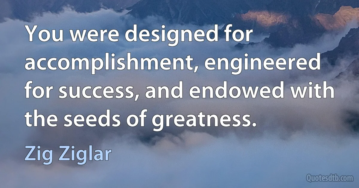 You were designed for accomplishment, engineered for success, and endowed with the seeds of greatness. (Zig Ziglar)