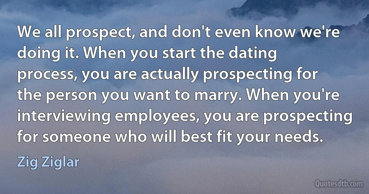 We all prospect, and don't even know we're doing it. When you start the dating process, you are actually prospecting for the person you want to marry. When you're interviewing employees, you are prospecting for someone who will best fit your needs. (Zig Ziglar)