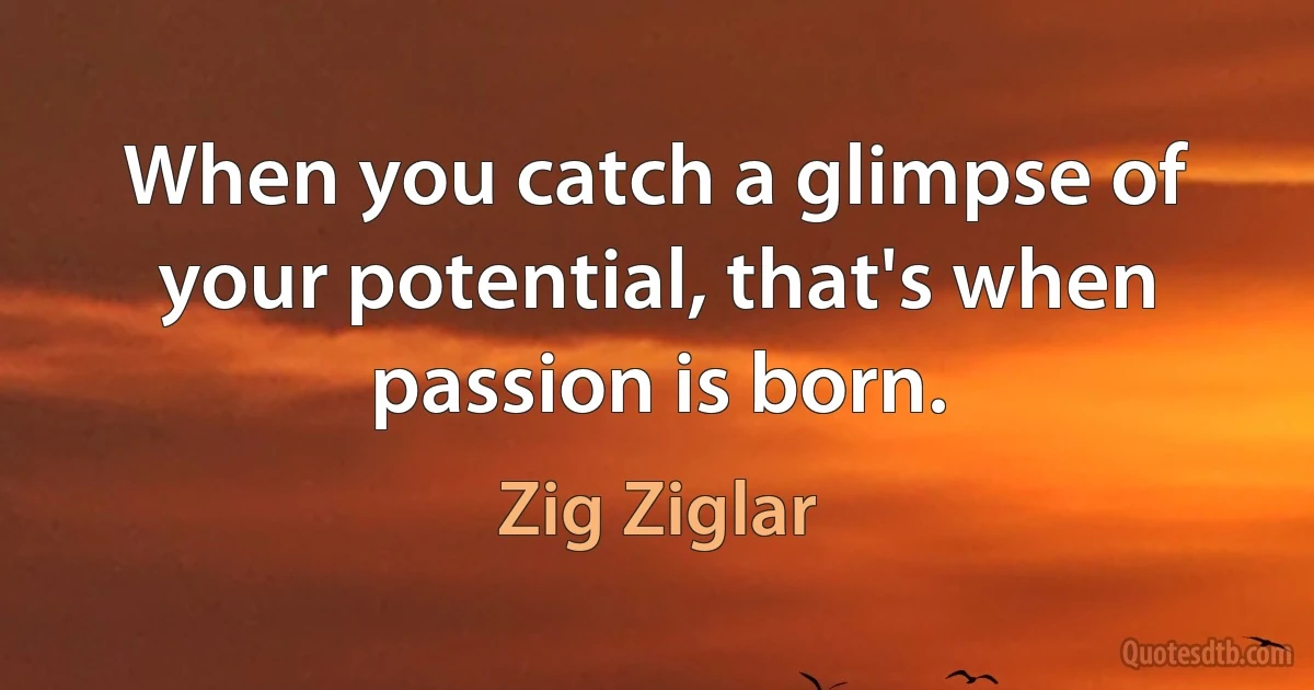 When you catch a glimpse of your potential, that's when passion is born. (Zig Ziglar)