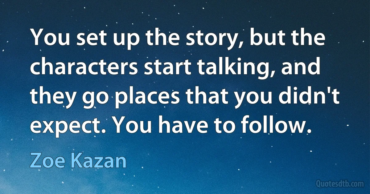 You set up the story, but the characters start talking, and they go places that you didn't expect. You have to follow. (Zoe Kazan)