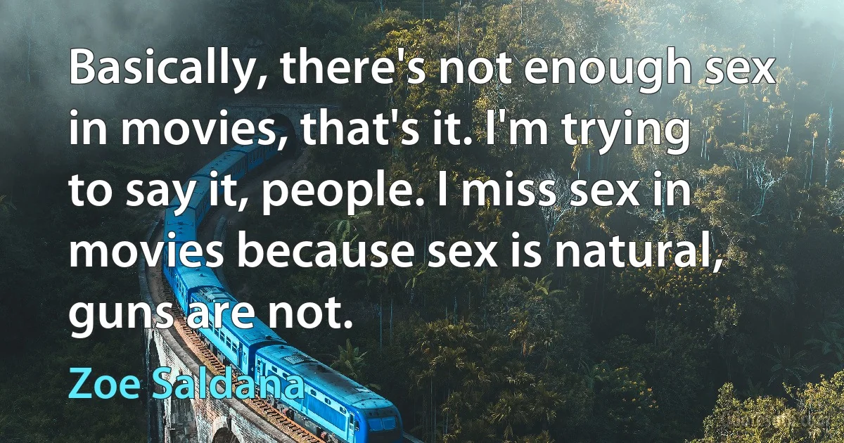 Basically, there's not enough sex in movies, that's it. I'm trying to say it, people. I miss sex in movies because sex is natural, guns are not. (Zoe Saldana)