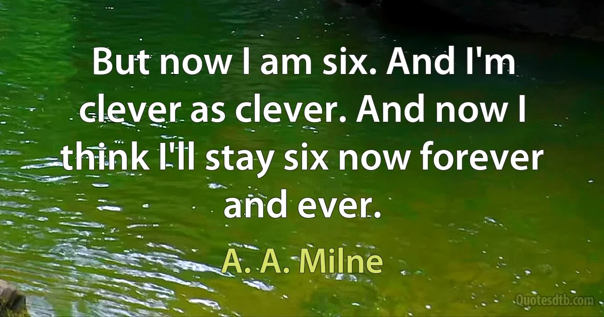 But now I am six. And I'm clever as clever. And now I think I'll stay six now forever and ever. (A. A. Milne)