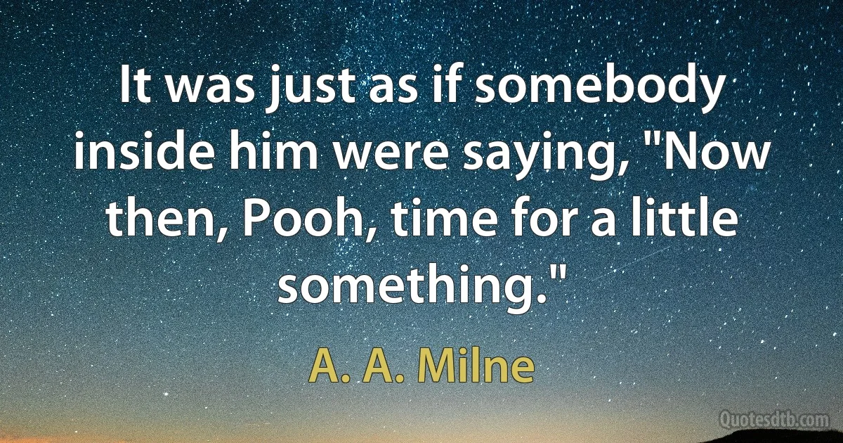 It was just as if somebody inside him were saying, "Now then, Pooh, time for a little something." (A. A. Milne)