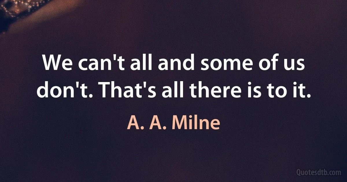 We can't all and some of us don't. That's all there is to it. (A. A. Milne)