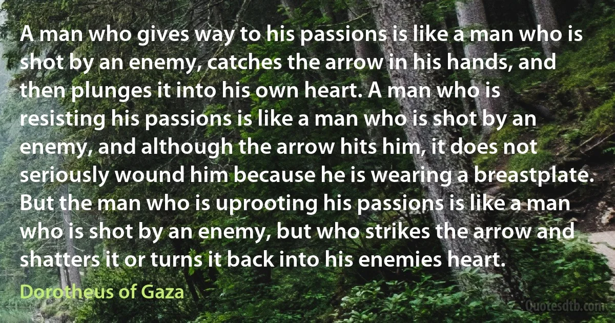 A man who gives way to his passions is like a man who is shot by an enemy, catches the arrow in his hands, and then plunges it into his own heart. A man who is resisting his passions is like a man who is shot by an enemy, and although the arrow hits him, it does not seriously wound him because he is wearing a breastplate. But the man who is uprooting his passions is like a man who is shot by an enemy, but who strikes the arrow and shatters it or turns it back into his enemies heart. (Dorotheus of Gaza)