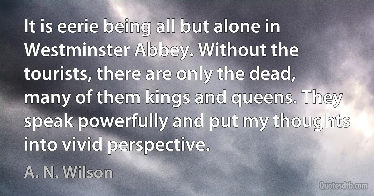 It is eerie being all but alone in Westminster Abbey. Without the tourists, there are only the dead, many of them kings and queens. They speak powerfully and put my thoughts into vivid perspective. (A. N. Wilson)