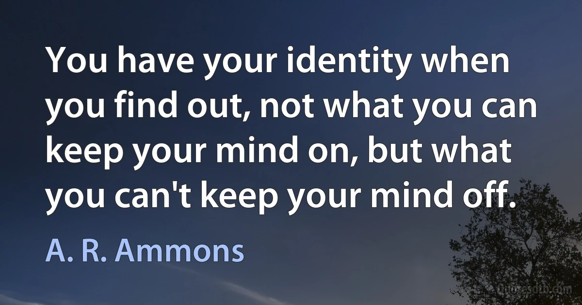 You have your identity when you find out, not what you can keep your mind on, but what you can't keep your mind off. (A. R. Ammons)