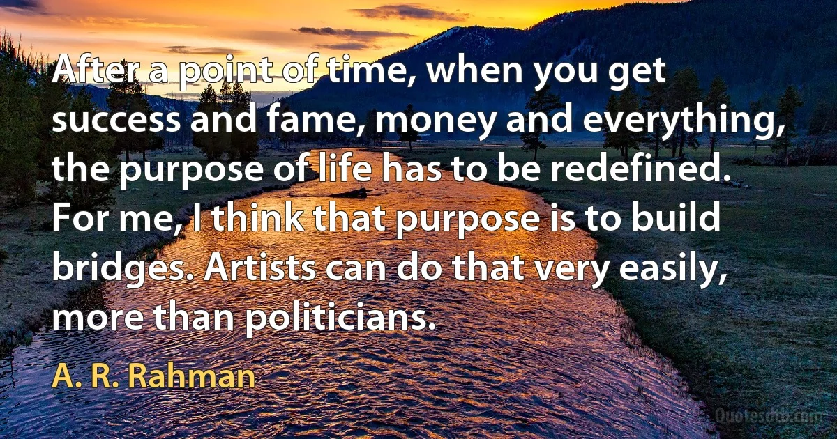 After a point of time, when you get success and fame, money and everything, the purpose of life has to be redefined. For me, I think that purpose is to build bridges. Artists can do that very easily, more than politicians. (A. R. Rahman)