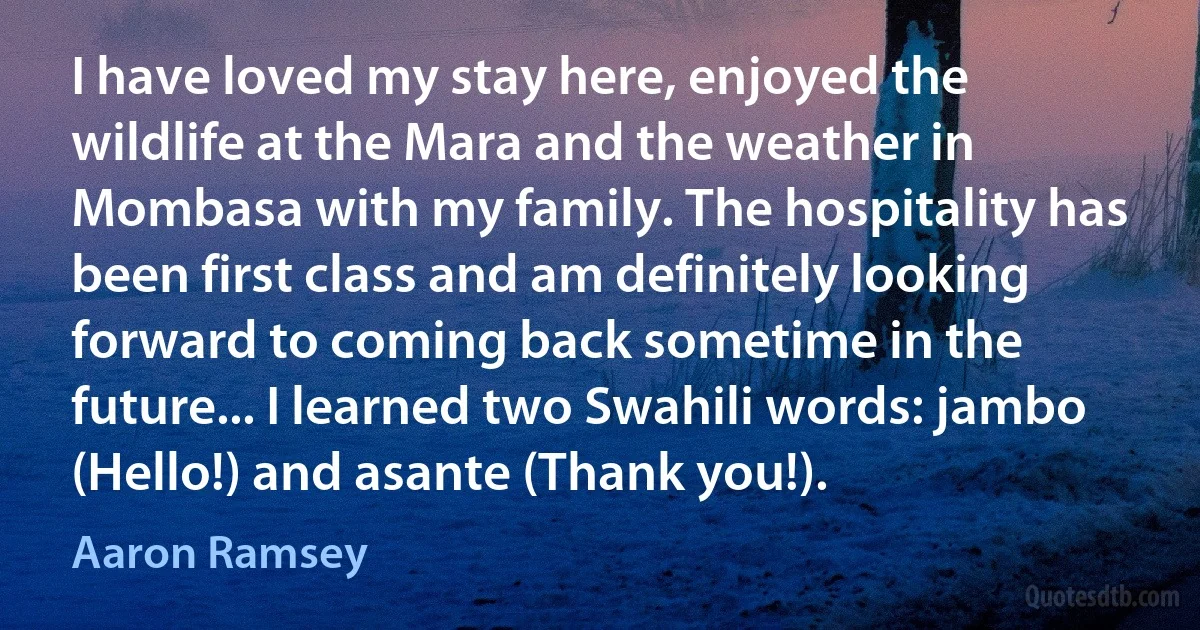 I have loved my stay here, enjoyed the wildlife at the Mara and the weather in Mombasa with my family. The hospitality has been first class and am definitely looking forward to coming back sometime in the future... I learned two Swahili words: jambo (Hello!) and asante (Thank you!). (Aaron Ramsey)