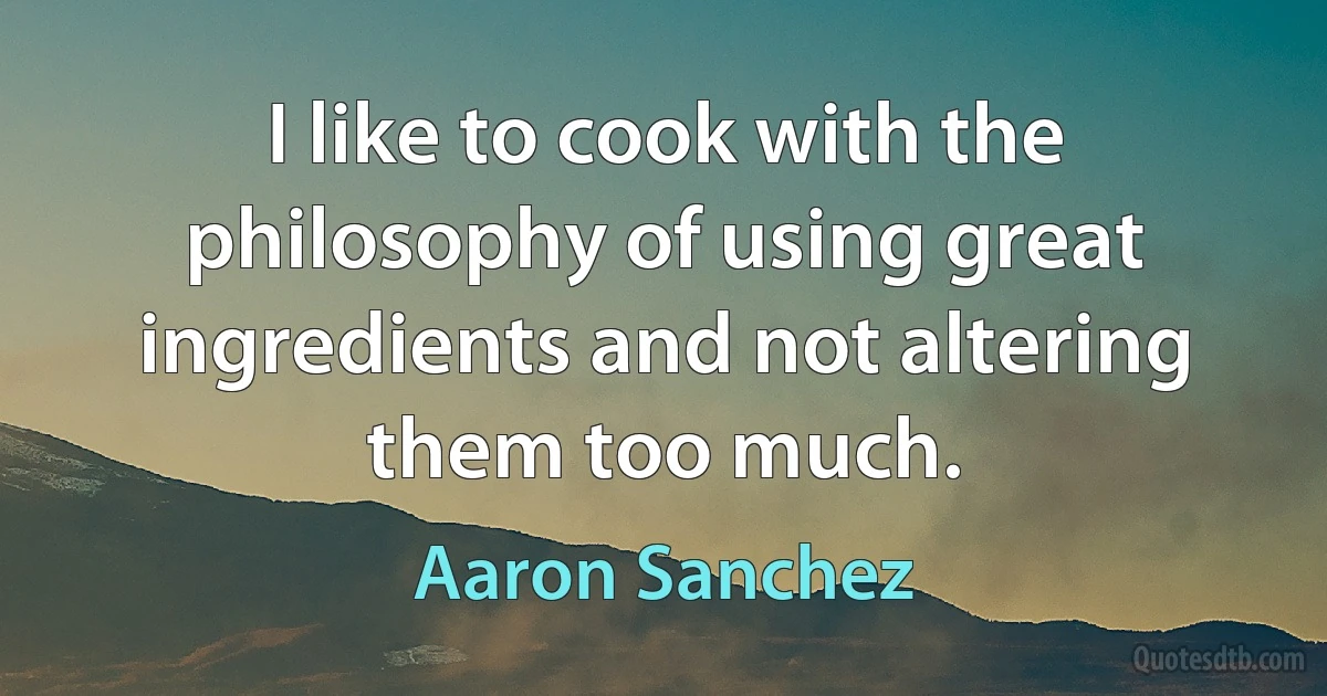 I like to cook with the philosophy of using great ingredients and not altering them too much. (Aaron Sanchez)