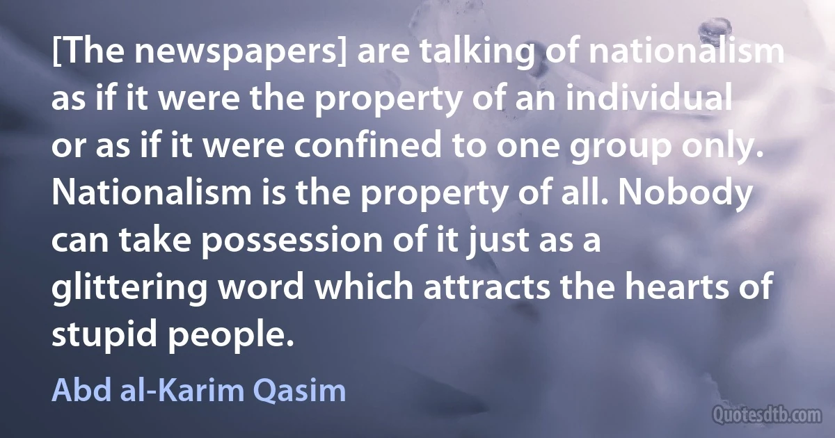 [The newspapers] are talking of nationalism as if it were the property of an individual or as if it were confined to one group only. Nationalism is the property of all. Nobody can take possession of it just as a glittering word which attracts the hearts of stupid people. (Abd al-Karim Qasim)