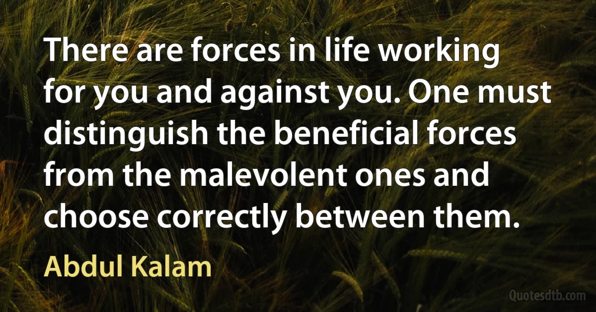 There are forces in life working for you and against you. One must distinguish the beneficial forces from the malevolent ones and choose correctly between them. (Abdul Kalam)