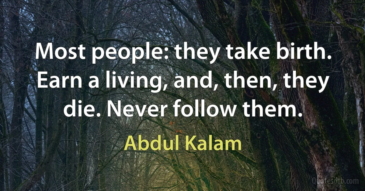 Most people: they take birth. Earn a living, and, then, they die. Never follow them. (Abdul Kalam)