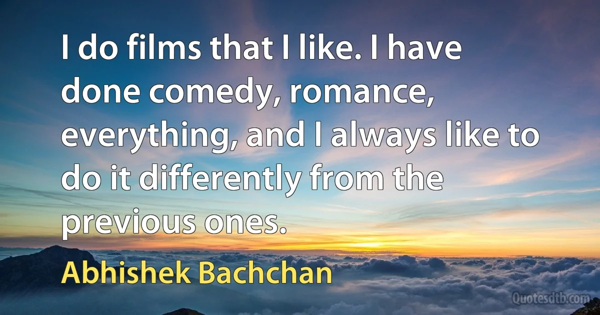 I do films that I like. I have done comedy, romance, everything, and I always like to do it differently from the previous ones. (Abhishek Bachchan)