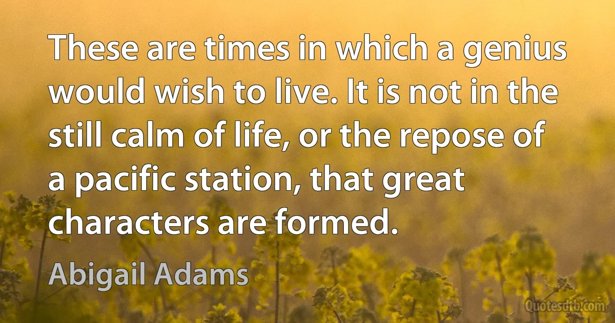 These are times in which a genius would wish to live. It is not in the still calm of life, or the repose of a pacific station, that great characters are formed. (Abigail Adams)