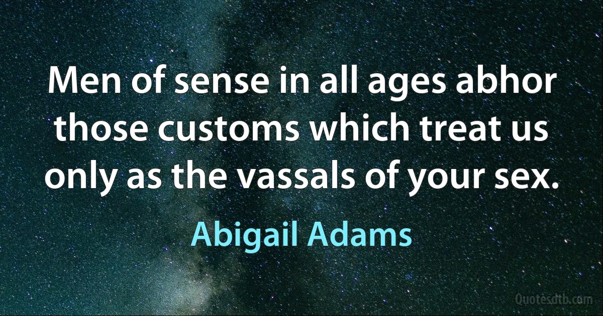 Men of sense in all ages abhor those customs which treat us only as the vassals of your sex. (Abigail Adams)