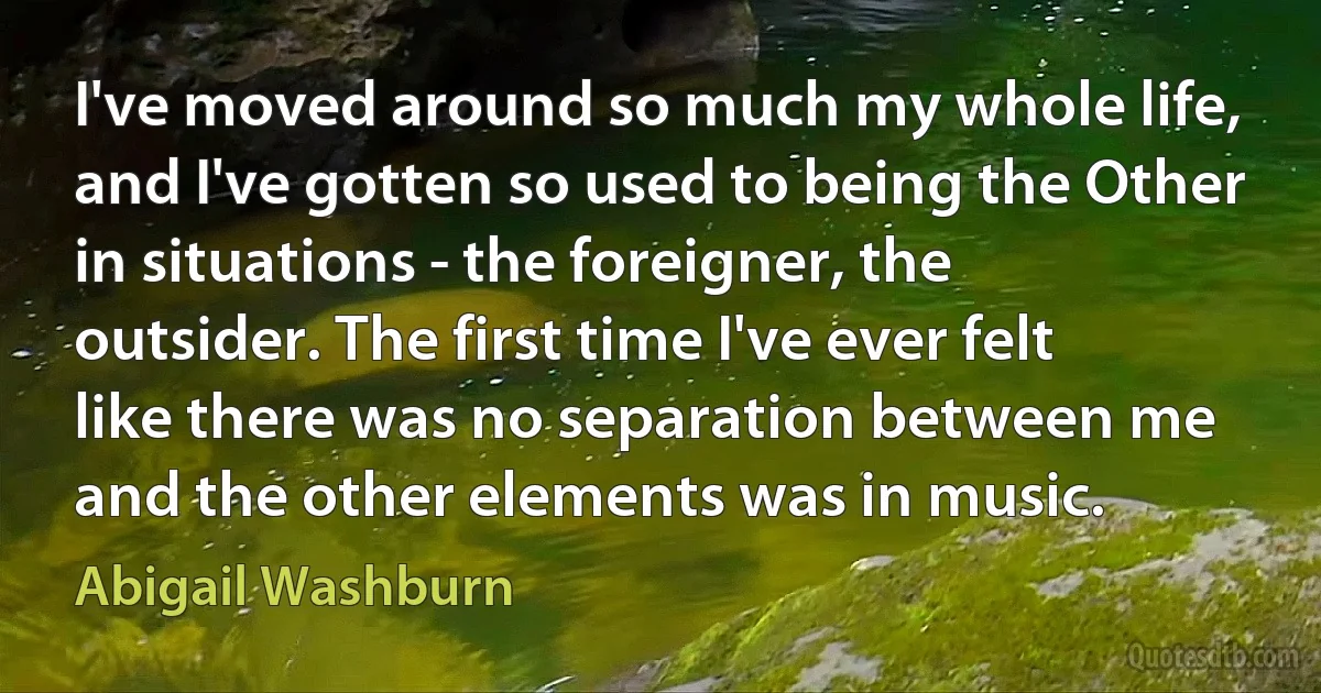 I've moved around so much my whole life, and I've gotten so used to being the Other in situations - the foreigner, the outsider. The first time I've ever felt like there was no separation between me and the other elements was in music. (Abigail Washburn)