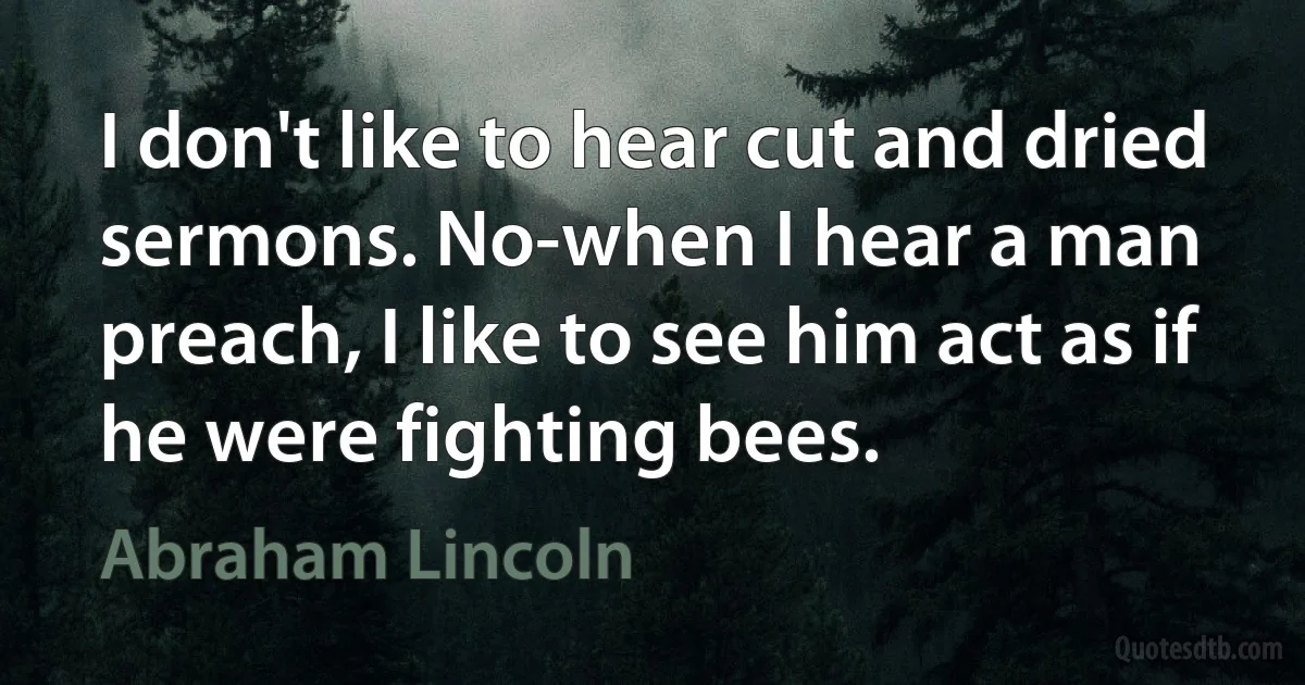 I don't like to hear cut and dried sermons. No-when I hear a man preach, I like to see him act as if he were fighting bees. (Abraham Lincoln)