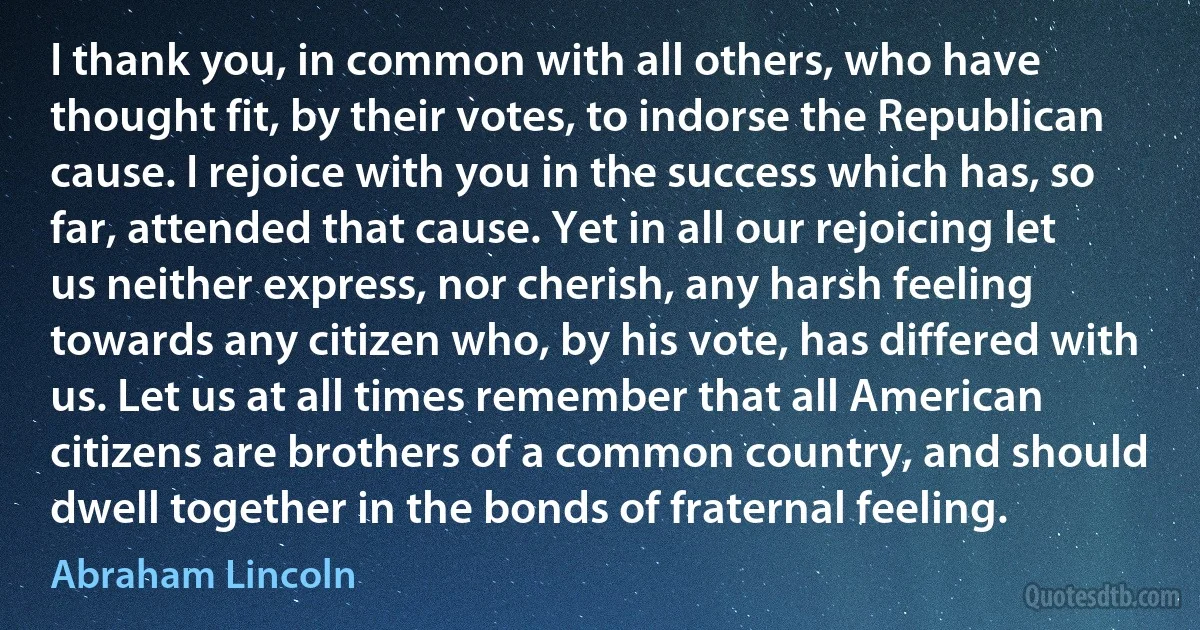 I thank you, in common with all others, who have thought fit, by their votes, to indorse the Republican cause. I rejoice with you in the success which has, so far, attended that cause. Yet in all our rejoicing let us neither express, nor cherish, any harsh feeling towards any citizen who, by his vote, has differed with us. Let us at all times remember that all American citizens are brothers of a common country, and should dwell together in the bonds of fraternal feeling. (Abraham Lincoln)