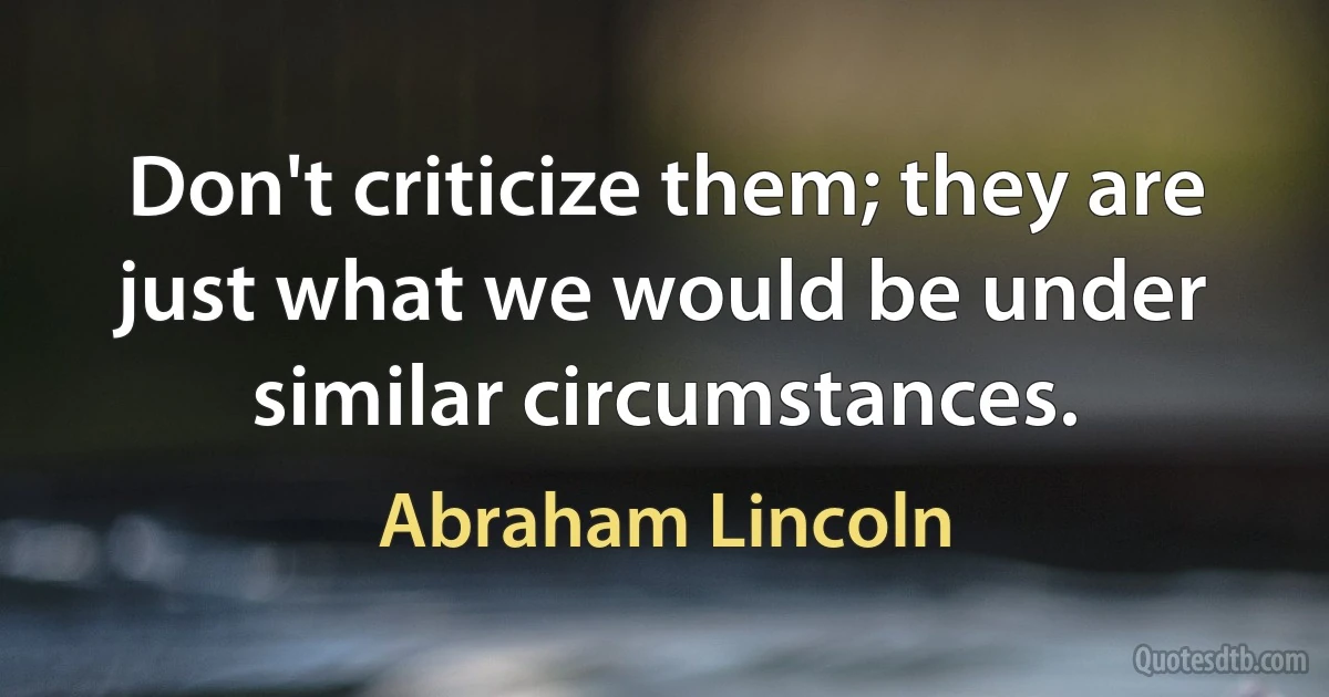 Don't criticize them; they are just what we would be under similar circumstances. (Abraham Lincoln)