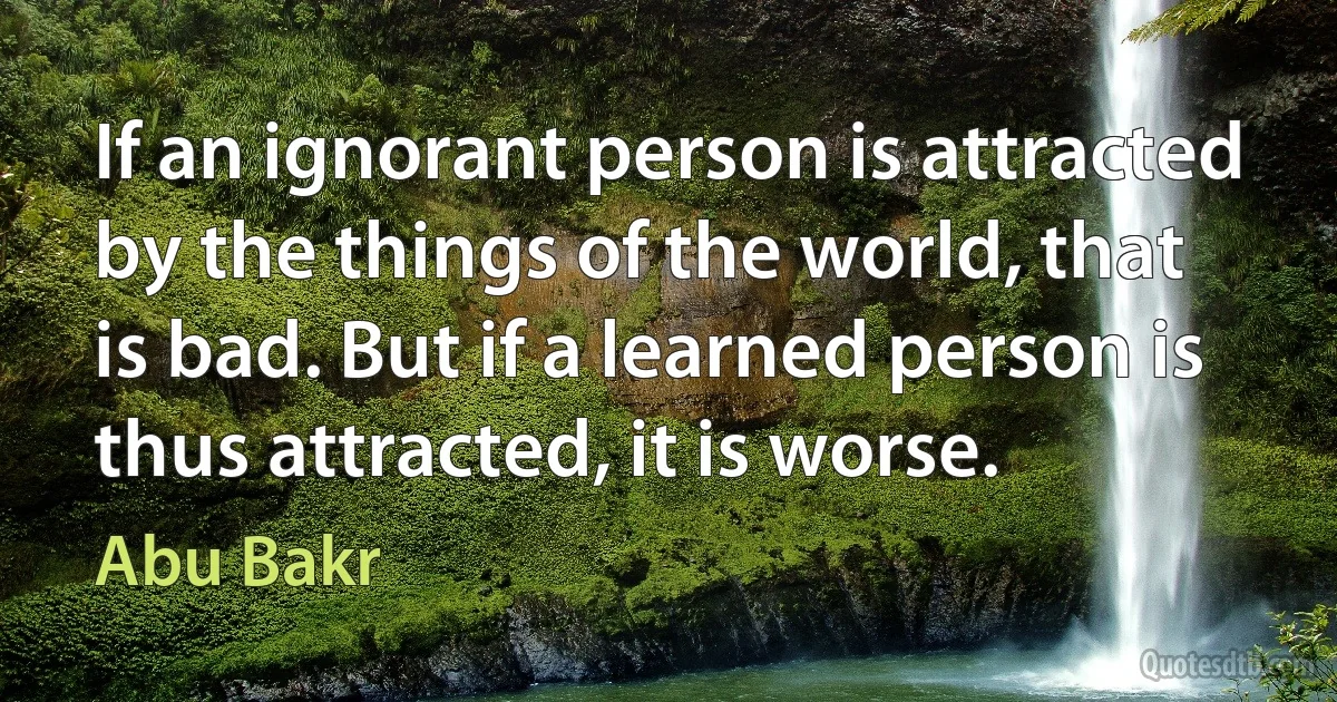 If an ignorant person is attracted by the things of the world, that is bad. But if a learned person is thus attracted, it is worse. (Abu Bakr)