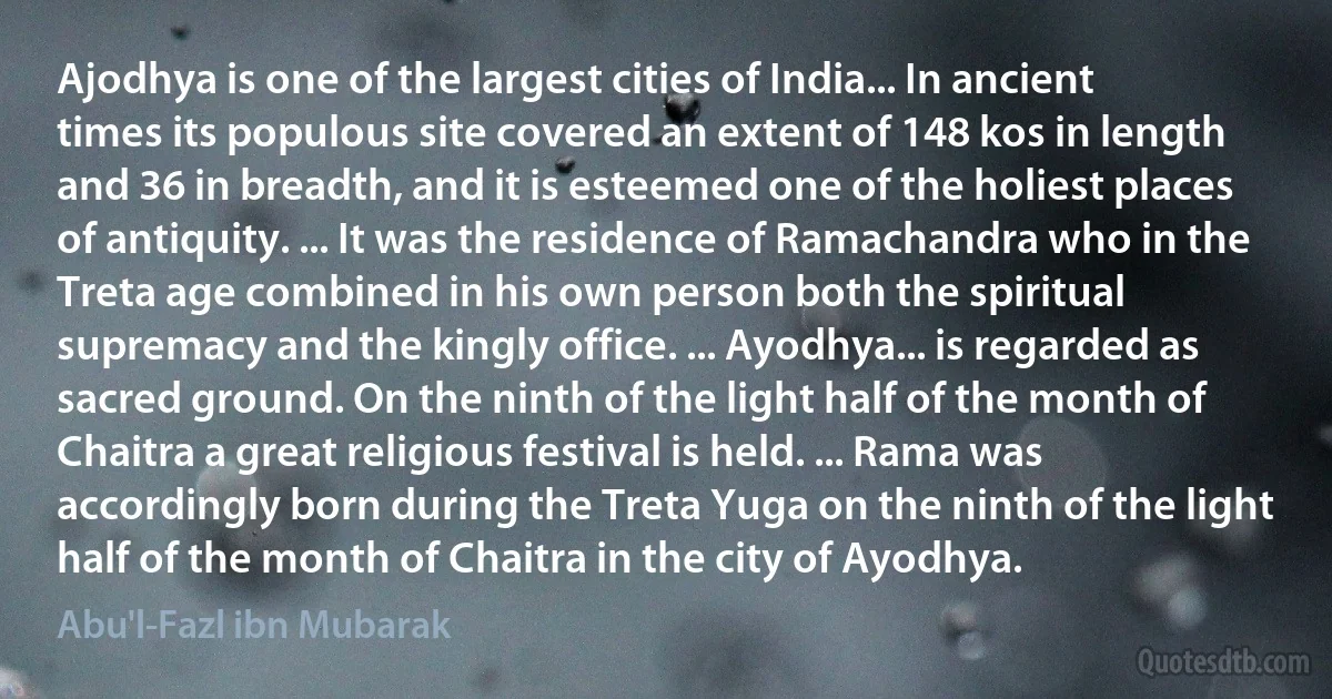 Ajodhya is one of the largest cities of India... In ancient times its populous site covered an extent of 148 kos in length and 36 in breadth, and it is esteemed one of the holiest places of antiquity. ... It was the residence of Ramachandra who in the Treta age combined in his own person both the spiritual supremacy and the kingly office. ... Ayodhya... is regarded as sacred ground. On the ninth of the light half of the month of Chaitra a great religious festival is held. ... Rama was accordingly born during the Treta Yuga on the ninth of the light half of the month of Chaitra in the city of Ayodhya. (Abu'l-Fazl ibn Mubarak)