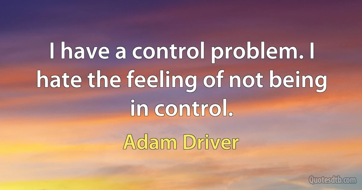 I have a control problem. I hate the feeling of not being in control. (Adam Driver)