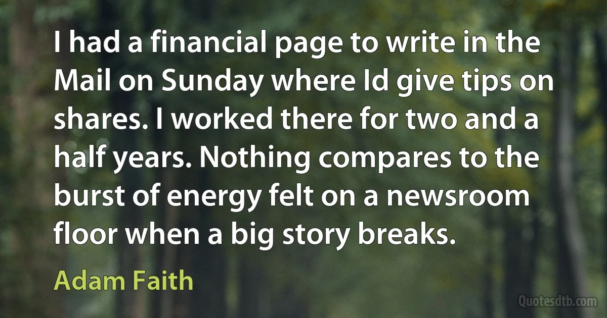 I had a financial page to write in the Mail on Sunday where Id give tips on shares. I worked there for two and a half years. Nothing compares to the burst of energy felt on a newsroom floor when a big story breaks. (Adam Faith)