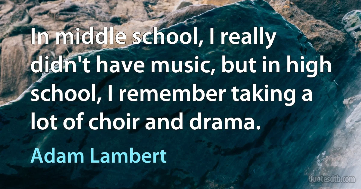 In middle school, I really didn't have music, but in high school, I remember taking a lot of choir and drama. (Adam Lambert)