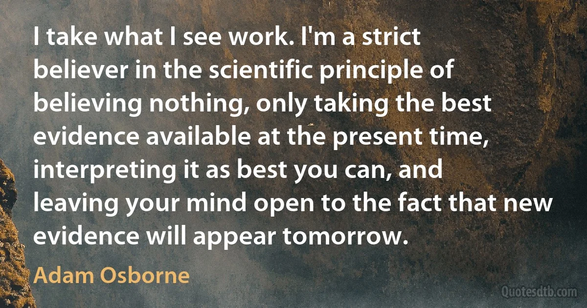 I take what I see work. I'm a strict believer in the scientific principle of believing nothing, only taking the best evidence available at the present time, interpreting it as best you can, and leaving your mind open to the fact that new evidence will appear tomorrow. (Adam Osborne)