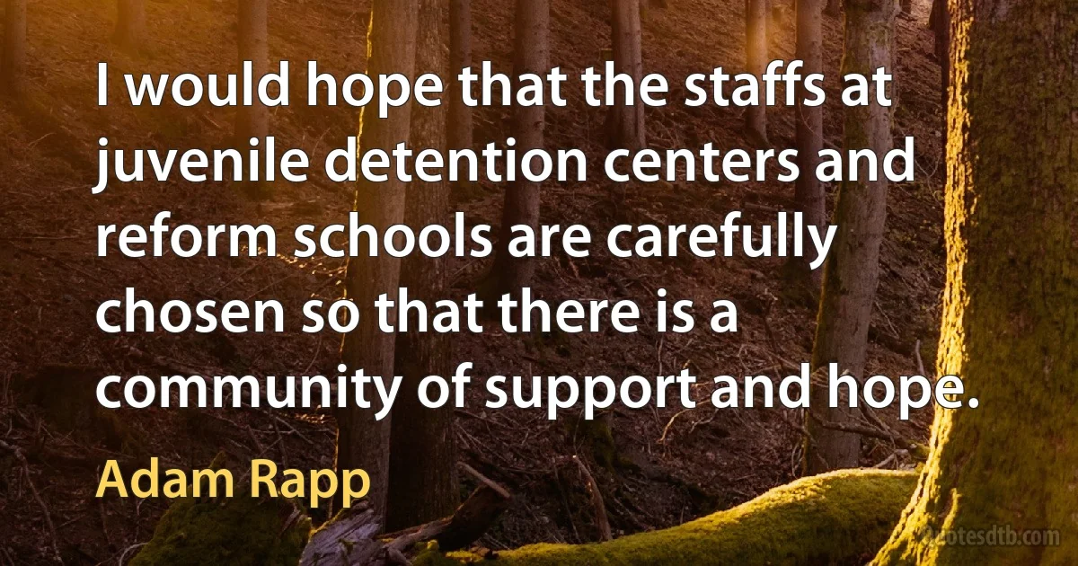 I would hope that the staffs at juvenile detention centers and reform schools are carefully chosen so that there is a community of support and hope. (Adam Rapp)