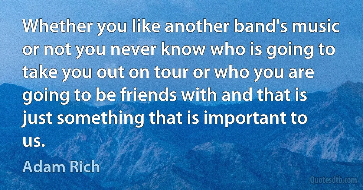 Whether you like another band's music or not you never know who is going to take you out on tour or who you are going to be friends with and that is just something that is important to us. (Adam Rich)