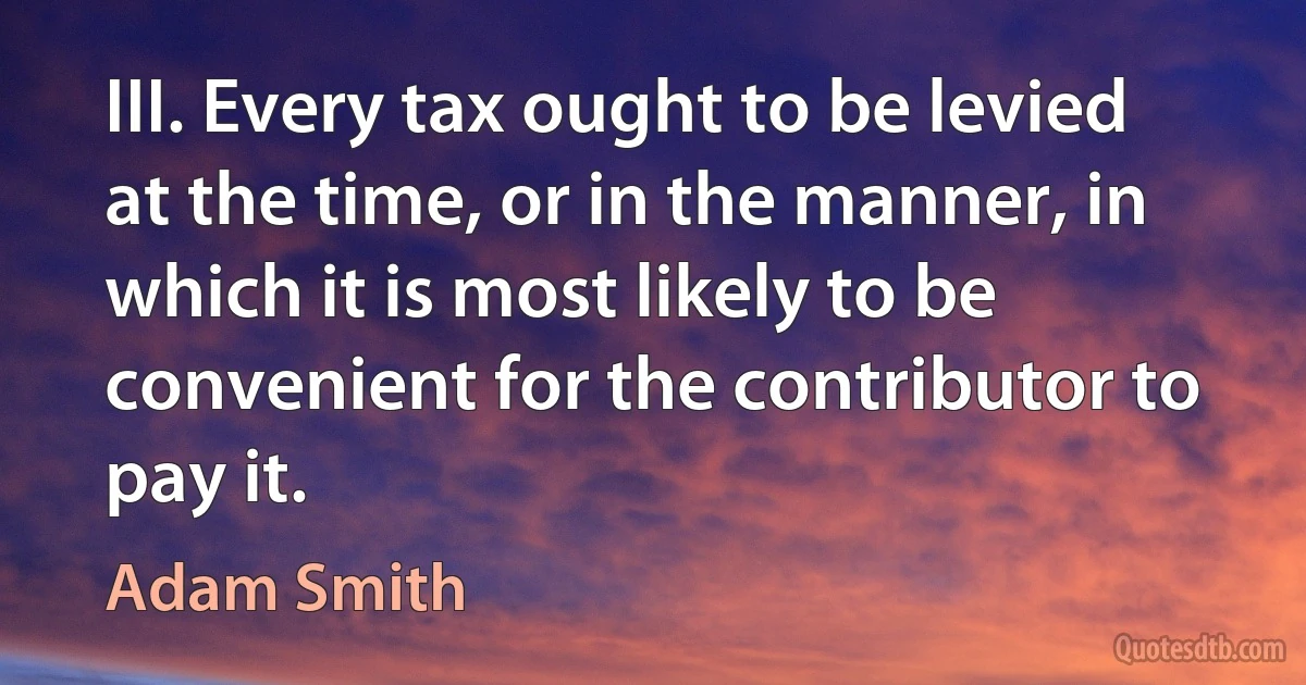 III. Every tax ought to be levied at the time, or in the manner, in which it is most likely to be convenient for the contributor to pay it. (Adam Smith)